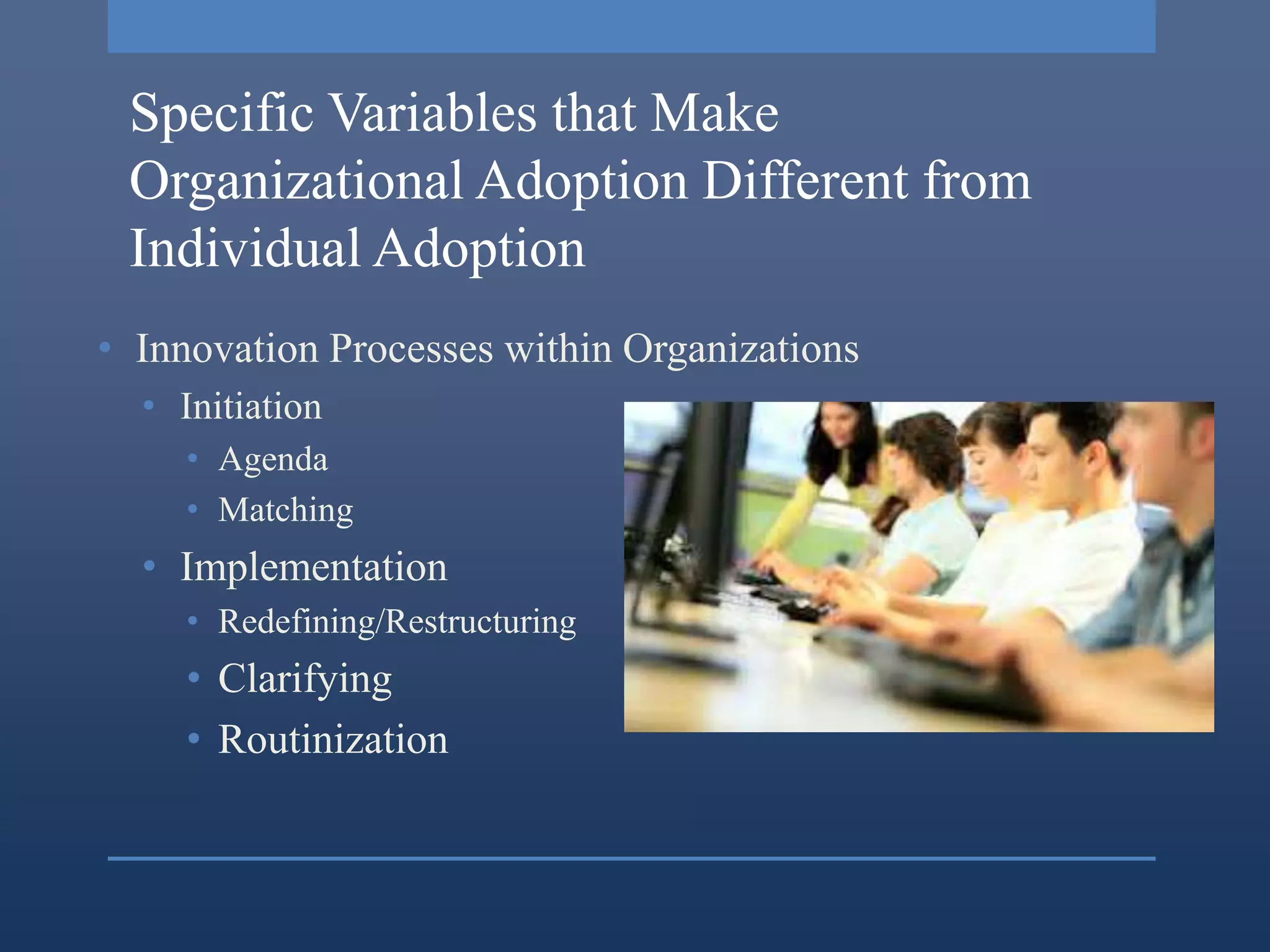 Specific Variables that Make
 Organizational Adoption Different from
 Individual Adoption
• Innovation Processes within Organizations
  • Initiation
     • Agenda
     • Matching
  • Implementation
     • Redefining/Restructuring
     • Clarifying
     • Routinization
 