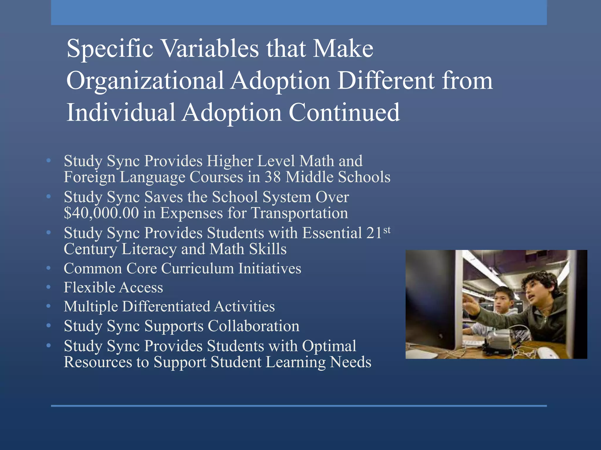 Specific Variables that Make
  Organizational Adoption Different from
  Individual Adoption Continued
• Study Sync Provides Higher Level Math and
  Foreign Language Courses in 38 Middle Schools
• Study Sync Saves the School System Over
  $40,000.00 in Expenses for Transportation
• Study Sync Provides Students with Essential 21st
  Century Literacy and Math Skills
• Common Core Curriculum Initiatives
• Flexible Access
• Multiple Differentiated Activities
• Study Sync Supports Collaboration
• Study Sync Provides Students with Optimal
  Resources to Support Student Learning Needs
 