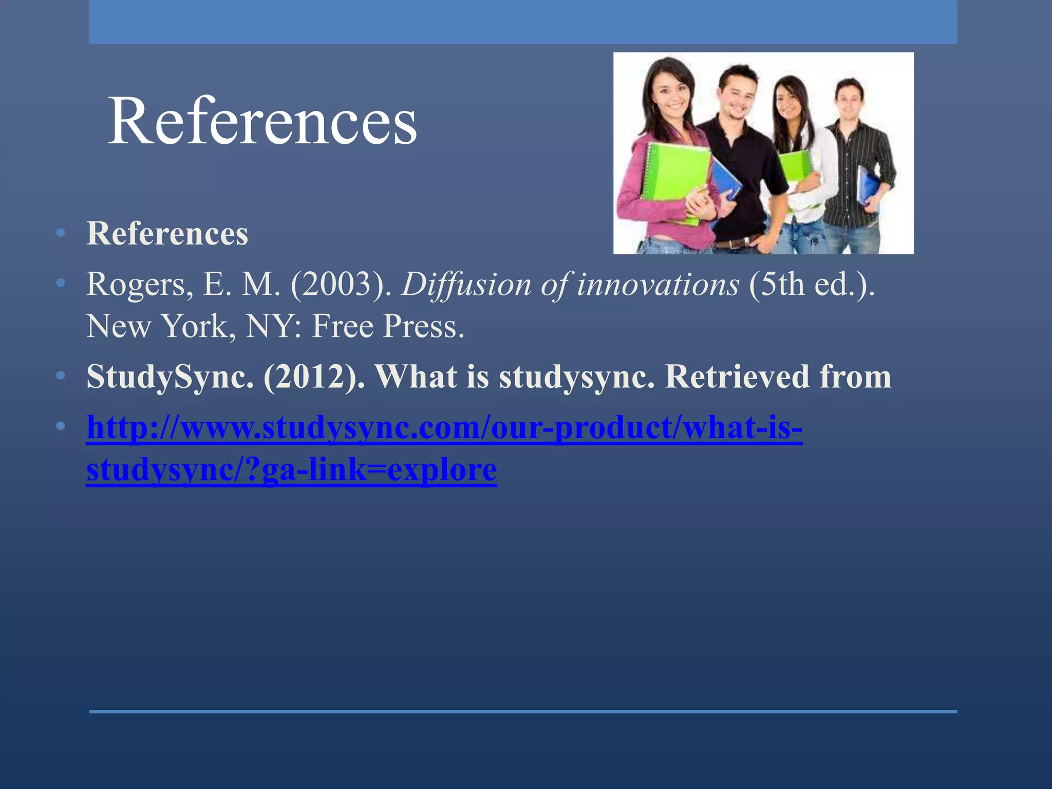 References
• References
• Rogers, E. M. (2003). Diffusion of innovations (5th ed.).
  New York, NY: Free Press.
• StudySync. (2012). What is studysync. Retrieved from
• http://www.studysync.com/our-product/what-is-
  studysync/?ga-link=explore
 