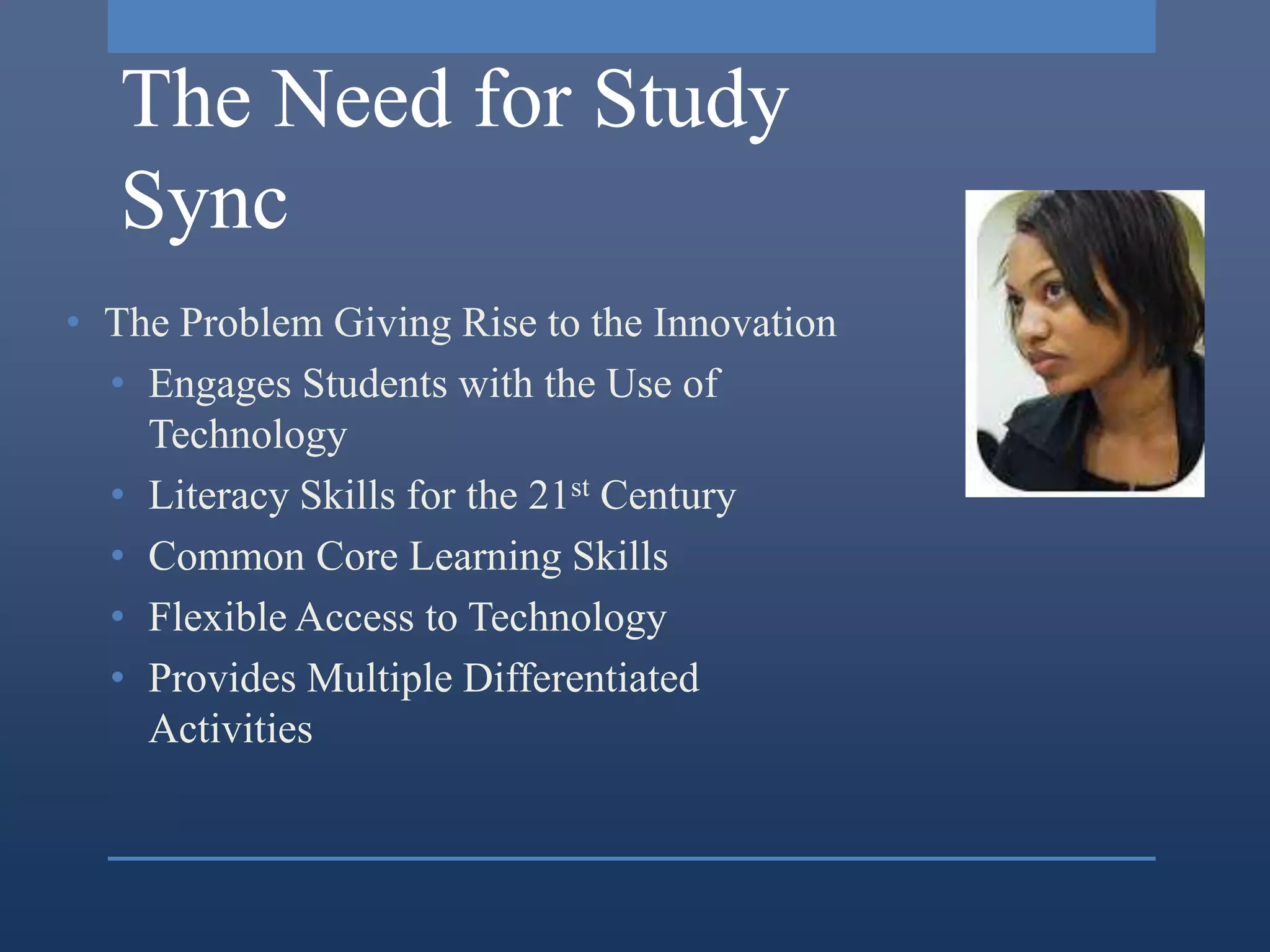 The Need for Study
   Sync
• The Problem Giving Rise to the Innovation
  • Engages Students with the Use of
    Technology
  • Literacy Skills for the 21st Century
  • Common Core Learning Skills
  • Flexible Access to Technology
  • Provides Multiple Differentiated
    Activities
 