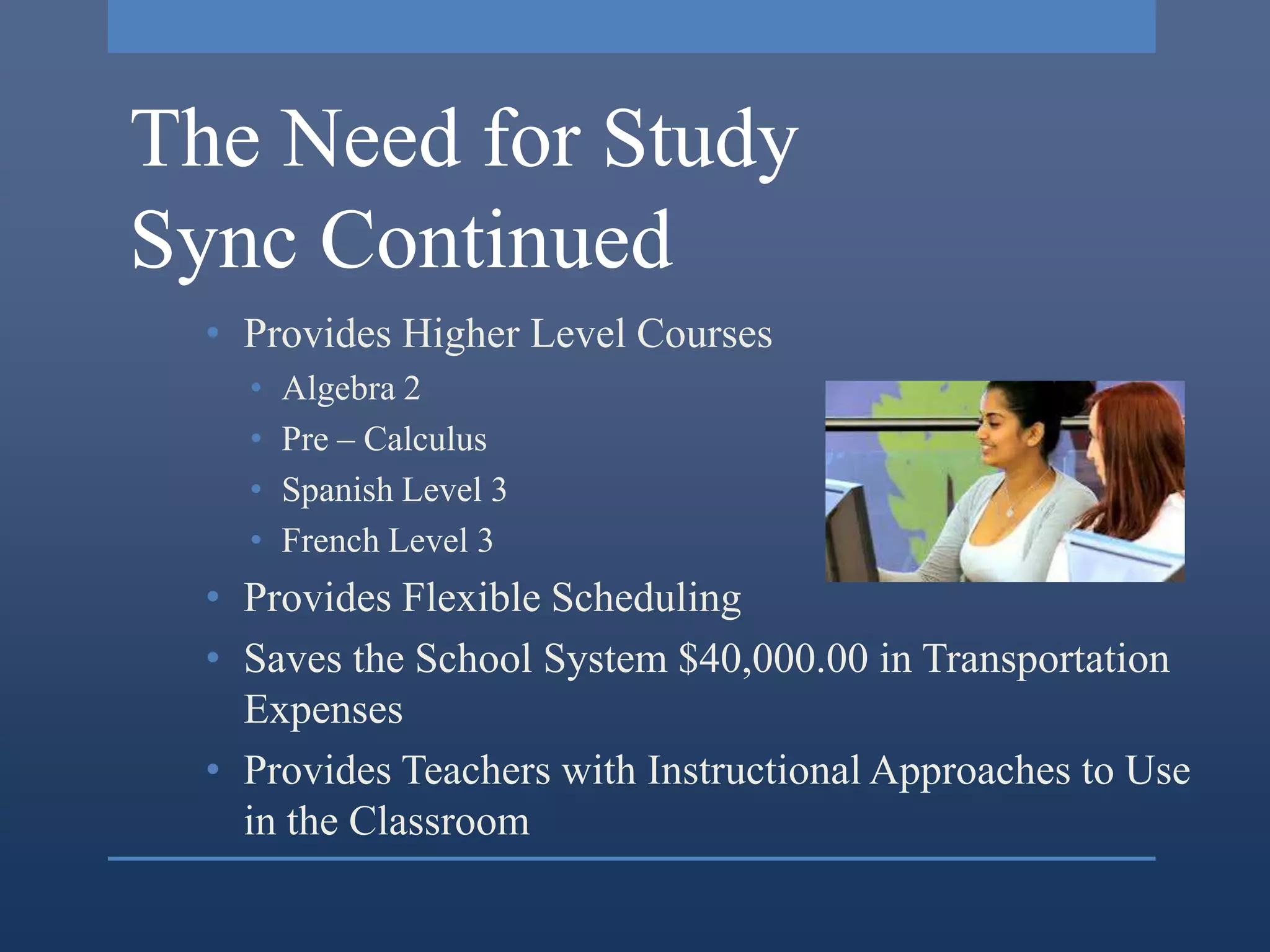 The Need for Study
Sync Continued
  • Provides Higher Level Courses
    •   Algebra 2
    •   Pre – Calculus
    •   Spanish Level 3
    •   French Level 3
  • Provides Flexible Scheduling
  • Saves the School System $40,000.00 in Transportation
    Expenses
  • Provides Teachers with Instructional Approaches to Use
    in the Classroom
 