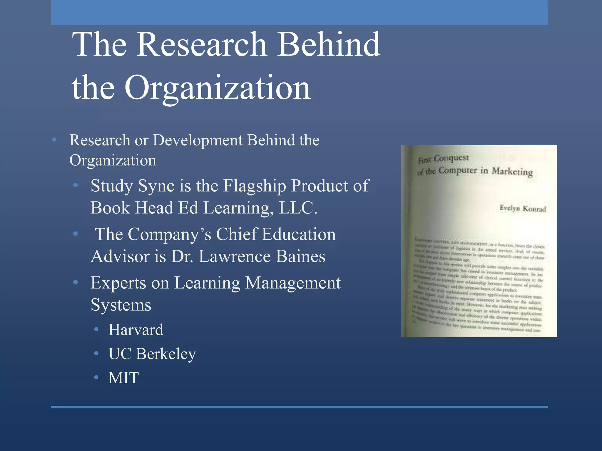 The Research Behind
  the Organization
• Research or Development Behind the
  Organization
  • Study Sync is the Flagship Product of
    Book Head Ed Learning, LLC.
  • The Company’s Chief Education
    Advisor is Dr. Lawrence Baines
  • Experts on Learning Management
    Systems
     • Harvard
     • UC Berkeley
     • MIT
 