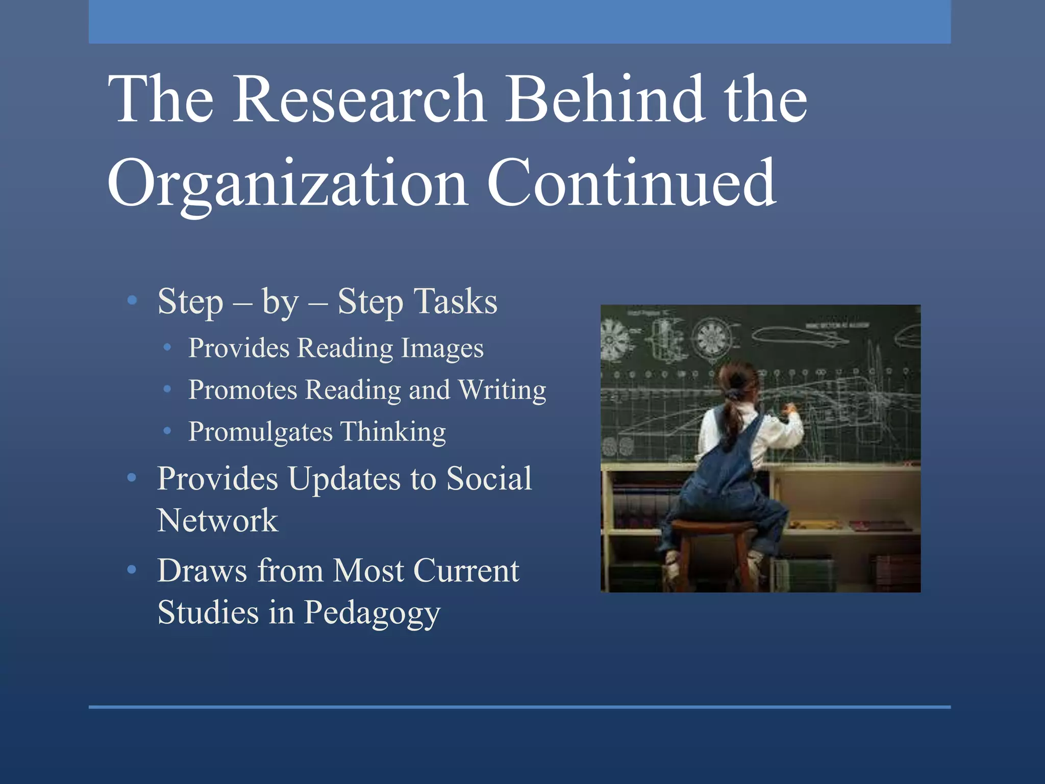 The Research Behind the
Organization Continued
• Step – by – Step Tasks
  • Provides Reading Images
  • Promotes Reading and Writing
  • Promulgates Thinking
• Provides Updates to Social
  Network
• Draws from Most Current
  Studies in Pedagogy
 