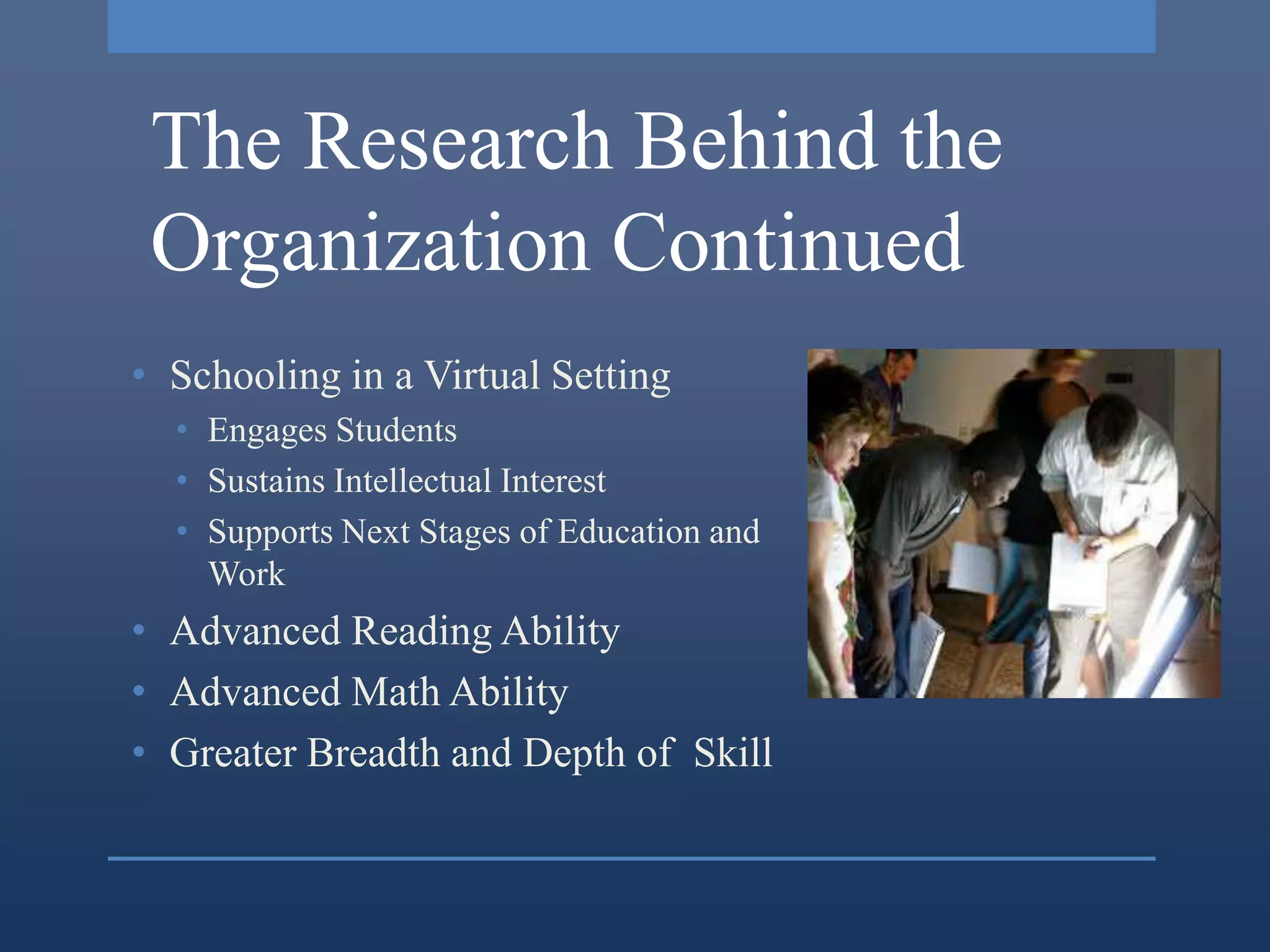 The Research Behind the
 Organization Continued
• Schooling in a Virtual Setting
  • Engages Students
  • Sustains Intellectual Interest
  • Supports Next Stages of Education and
    Work
• Advanced Reading Ability
• Advanced Math Ability
• Greater Breadth and Depth of Skill
 