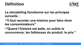 Définition
Le storytelling fonctionne sur les principes
suivants :
•"Il faut raconter une histoire pour faire rêver
les consommateurs"
•"Quand l’histoire est belle, on oublie la
concurrence, les faiblesses du produit, le prix."
IUT Information-Communication | Module "Conception d’outils spécifiques" | © Adrien QUENETTE
 