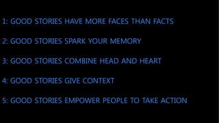 1: GOOD STORIES HAVE MORE FACES THAN FACTS
5: GOOD STORIES EMPOWER PEOPLE TO TAKE ACTION
2: GOOD STORIES SPARK YOUR MEMORY
3: GOOD STORIES COMBINE HEAD AND HEART
4: GOOD STORIES GIVE CONTEXT
 
