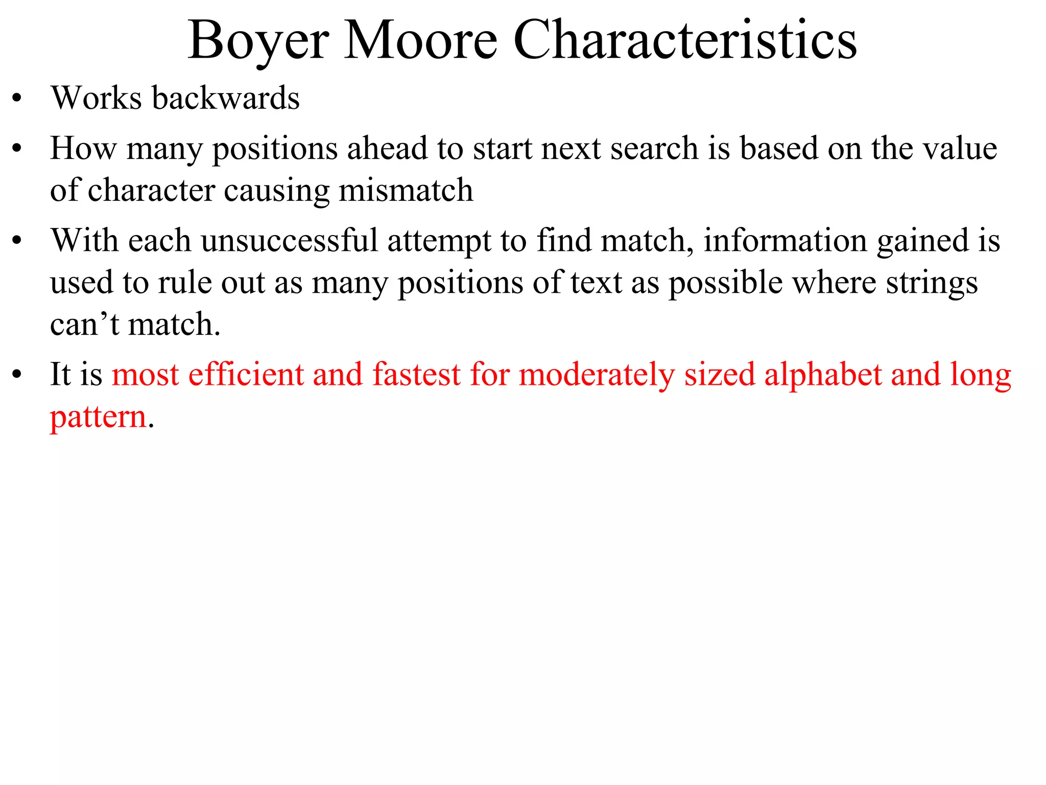 Boyer Moore Characteristics
• Works backwards
• How many positions ahead to start next search is based on the value
of character causing mismatch
• With each unsuccessful attempt to find match, information gained is
used to rule out as many positions of text as possible where strings
can’t match.
• It is most efficient and fastest for moderately sized alphabet and long
pattern.
 