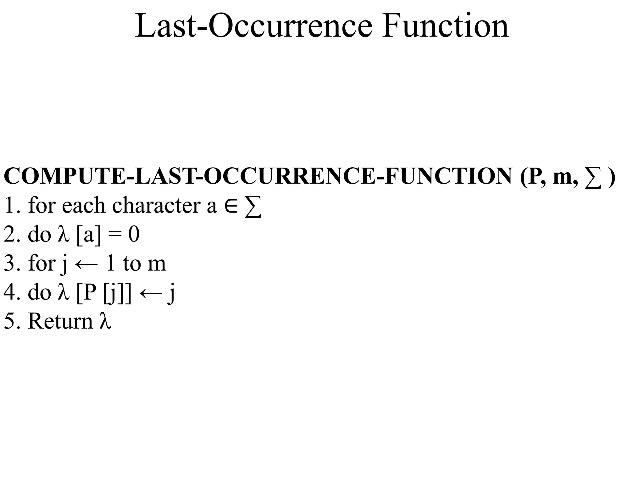 COMPUTE-LAST-OCCURRENCE-FUNCTION (P, m, ∑ )
1. for each character a ∈ ∑
2. do λ [a] = 0
3. for j ← 1 to m
4. do λ [P [j]] ← j
5. Return λ
Last-Occurrence Function
 