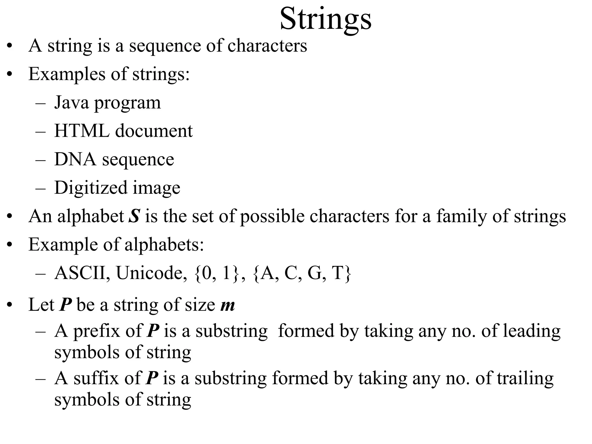 Strings
• A string is a sequence of characters
• Examples of strings:
– Java program
– HTML document
– DNA sequence
– Digitized image
• An alphabet S is the set of possible characters for a family of strings
• Example of alphabets:
– ASCII, Unicode, {0, 1}, {A, C, G, T}
• Let P be a string of size m
– A prefix of P is a substring formed by taking any no. of leading
symbols of string
– A suffix of P is a substring formed by taking any no. of trailing
symbols of string
 