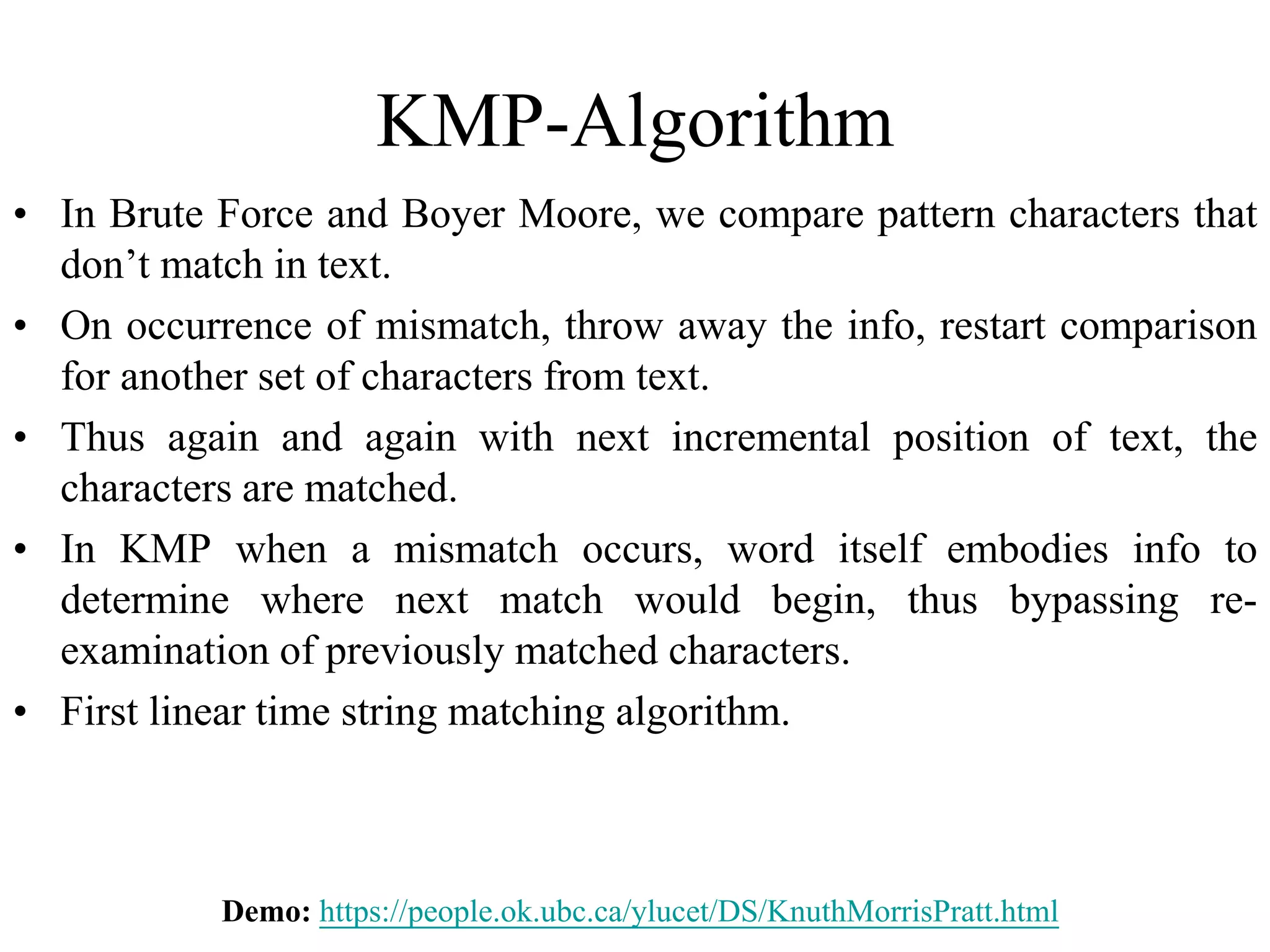 KMP-Algorithm
• In Brute Force and Boyer Moore, we compare pattern characters that
don’t match in text.
• On occurrence of mismatch, throw away the info, restart comparison
for another set of characters from text.
• Thus again and again with next incremental position of text, the
characters are matched.
• In KMP when a mismatch occurs, word itself embodies info to
determine where next match would begin, thus bypassing re-
examination of previously matched characters.
• First linear time string matching algorithm.
Demo: https://people.ok.ubc.ca/ylucet/DS/KnuthMorrisPratt.html
 