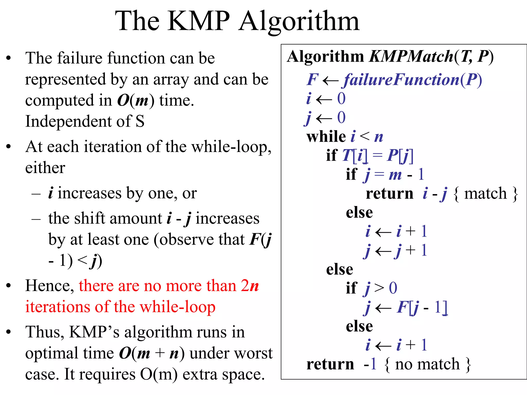 The KMP Algorithm
• The failure function can be
represented by an array and can be
computed in O(m) time.
Independent of S
• At each iteration of the while-loop,
either
– i increases by one, or
– the shift amount i - j increases
by at least one (observe that F(j
- 1) < j)
• Hence, there are no more than 2n
iterations of the while-loop
• Thus, KMP’s algorithm runs in
optimal time O(m + n) under worst
case. It requires O(m) extra space.
Algorithm KMPMatch(T, P)
F  failureFunction(P)
i  0
j  0
while i < n
if T[i] = P[j]
if j = m - 1
return i - j { match }
else
i  i + 1
j  j + 1
else
if j > 0
j  F[j - 1]
else
i  i + 1
return -1 { no match }
 