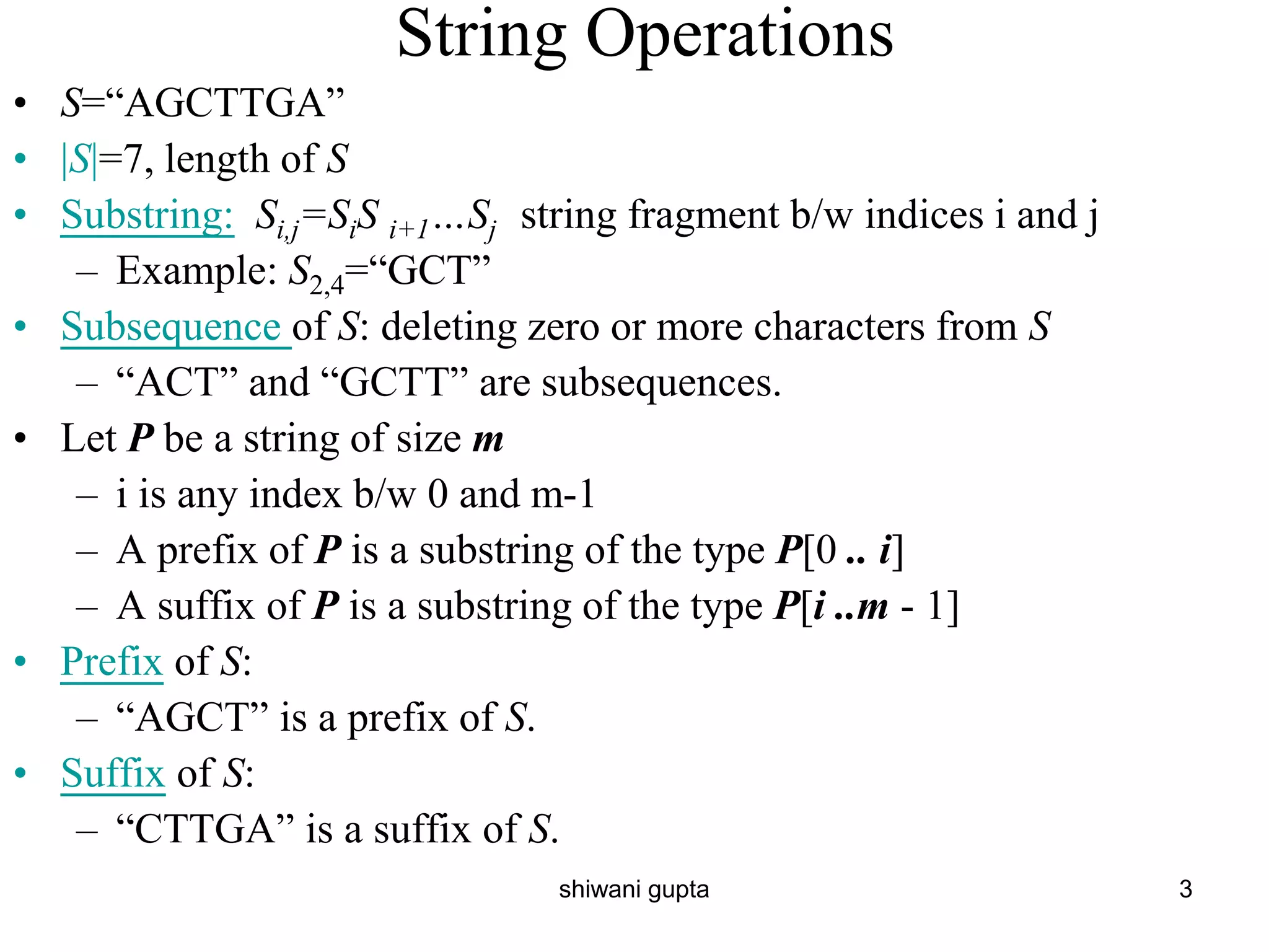 String Operations
• S=“AGCTTGA”
• |S|=7, length of S
• Substring: Si,j=SiS i+1…Sj string fragment b/w indices i and j
– Example: S2,4=“GCT”
• Subsequence of S: deleting zero or more characters from S
– “ACT” and “GCTT” are subsequences.
• Let P be a string of size m
– i is any index b/w 0 and m-1
– A prefix of P is a substring of the type P[0 .. i]
– A suffix of P is a substring of the type P[i ..m - 1]
• Prefix of S:
– “AGCT” is a prefix of S.
• Suffix of S:
– “CTTGA” is a suffix of S.
3
shiwani gupta
 