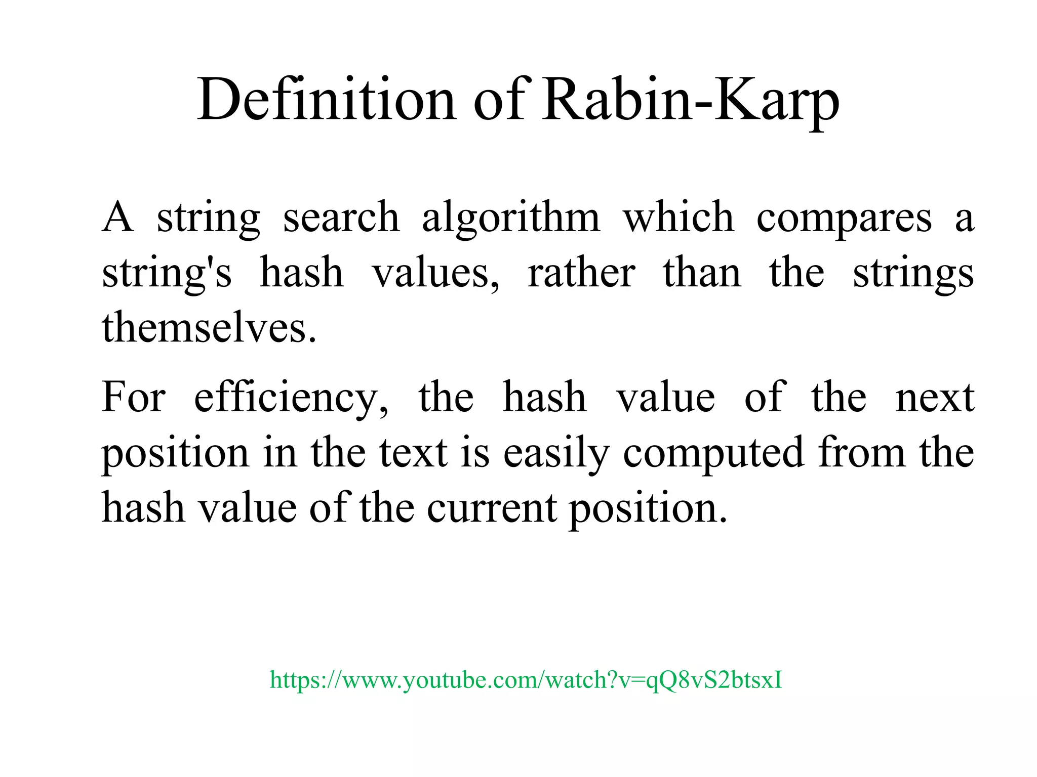 Definition of Rabin-Karp
A string search algorithm which compares a
string's hash values, rather than the strings
themselves.
For efficiency, the hash value of the next
position in the text is easily computed from the
hash value of the current position.
https://www.youtube.com/watch?v=qQ8vS2btsxI
 