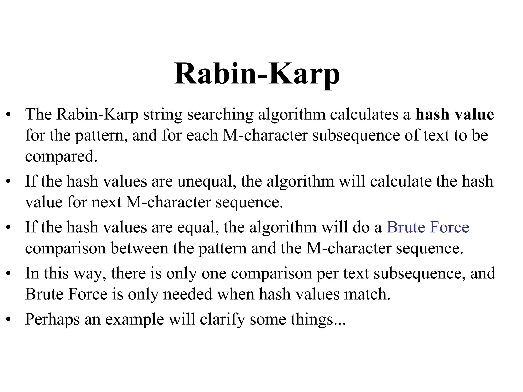 Rabin-Karp
• The Rabin-Karp string searching algorithm calculates a hash value
for the pattern, and for each M-character subsequence of text to be
compared.
• If the hash values are unequal, the algorithm will calculate the hash
value for next M-character sequence.
• If the hash values are equal, the algorithm will do a Brute Force
comparison between the pattern and the M-character sequence.
• In this way, there is only one comparison per text subsequence, and
Brute Force is only needed when hash values match.
• Perhaps an example will clarify some things...
 