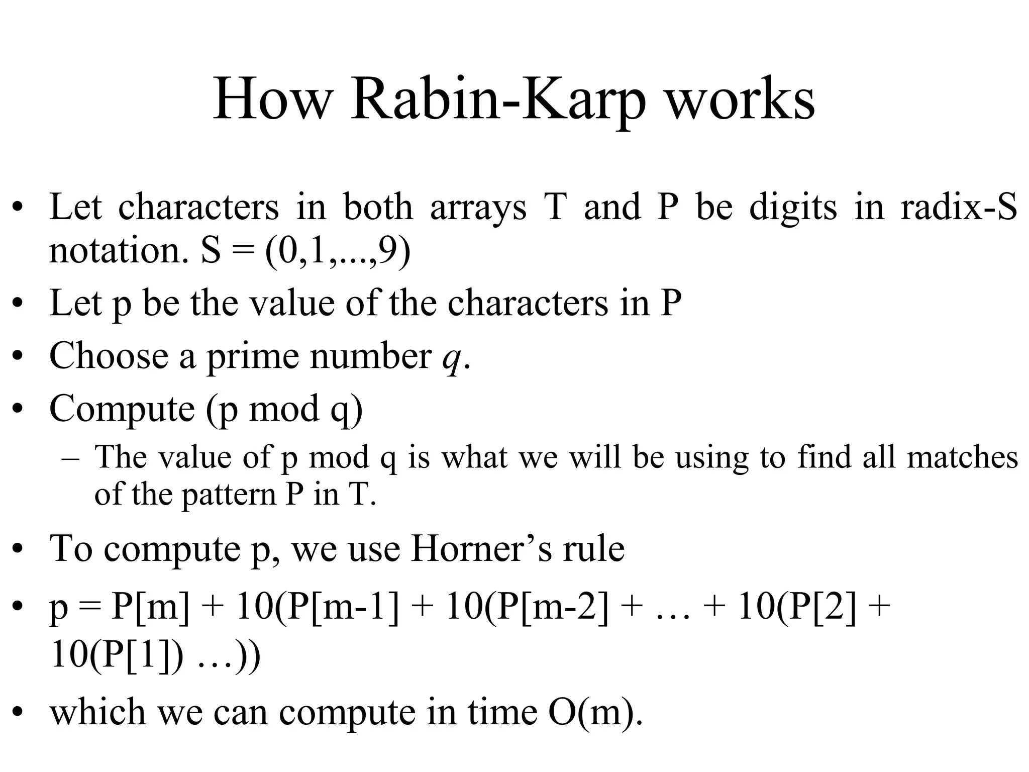 How Rabin-Karp works
• Let characters in both arrays T and P be digits in radix-S
notation. S = (0,1,...,9)
• Let p be the value of the characters in P
• Choose a prime number q.
• Compute (p mod q)
– The value of p mod q is what we will be using to find all matches
of the pattern P in T.
• To compute p, we use Horner’s rule
• p = P[m] + 10(P[m-1] + 10(P[m-2] + … + 10(P[2] +
10(P[1]) …))
• which we can compute in time O(m).
 