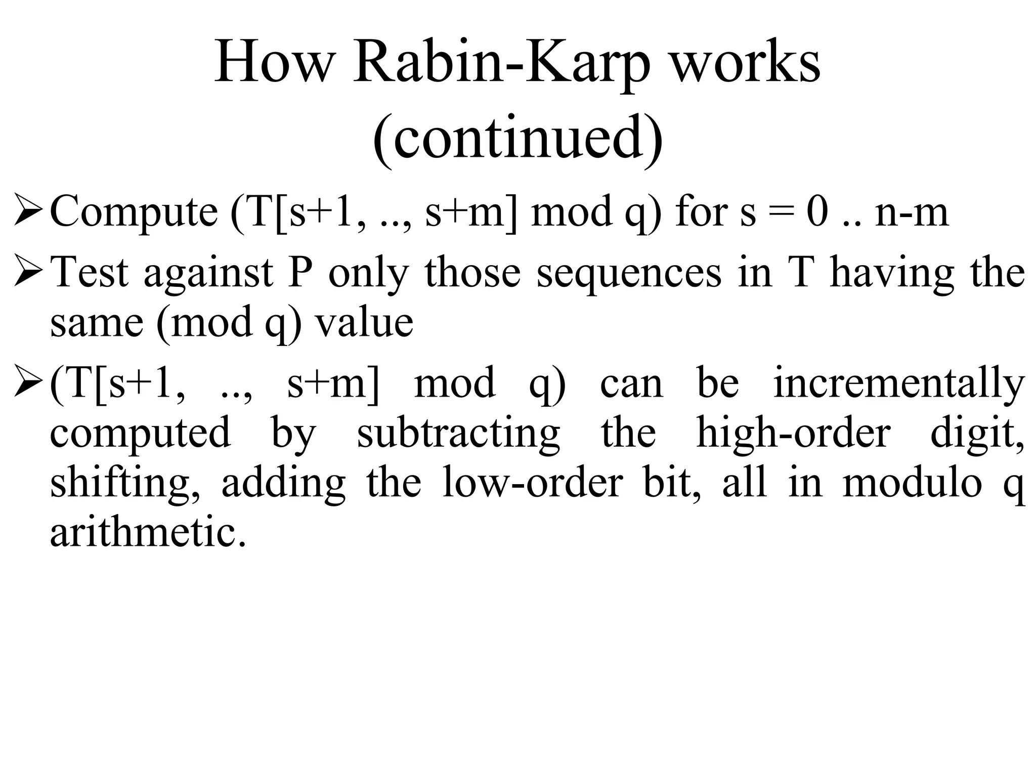 How Rabin-Karp works
(continued)
Compute (T[s+1, .., s+m] mod q) for s = 0 .. n-m
Test against P only those sequences in T having the
same (mod q) value
(T[s+1, .., s+m] mod q) can be incrementally
computed by subtracting the high-order digit,
shifting, adding the low-order bit, all in modulo q
arithmetic.
 