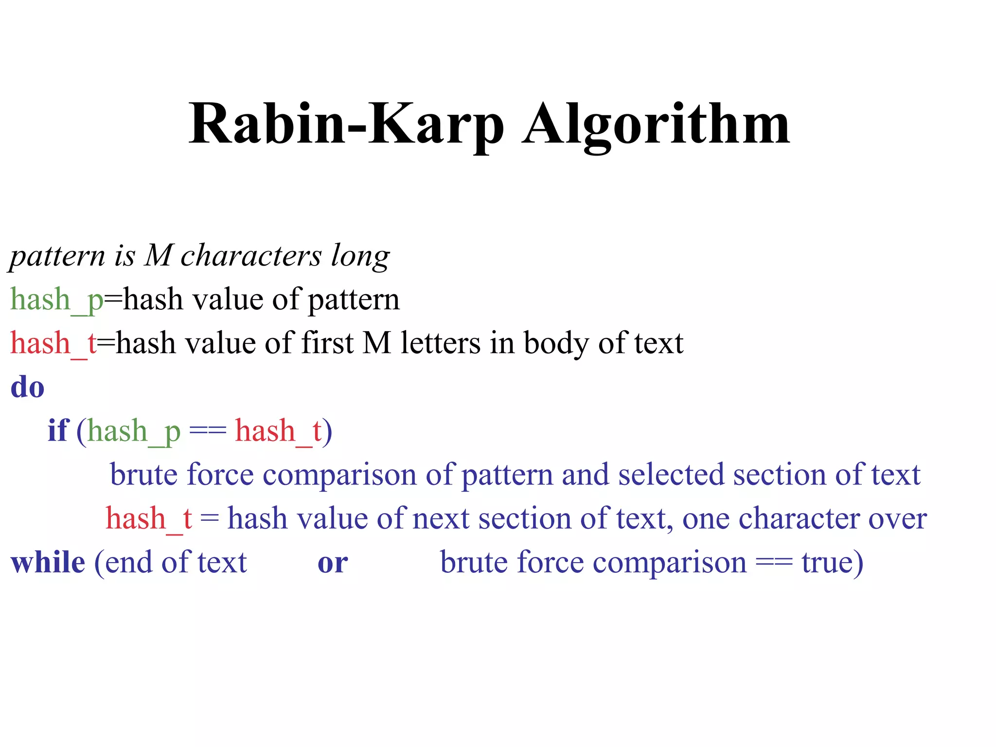 Rabin-Karp Algorithm
pattern is M characters long
hash_p=hash value of pattern
hash_t=hash value of first M letters in body of text
do
if (hash_p == hash_t)
brute force comparison of pattern and selected section of text
hash_t = hash value of next section of text, one character over
while (end of text or brute force comparison == true)
 