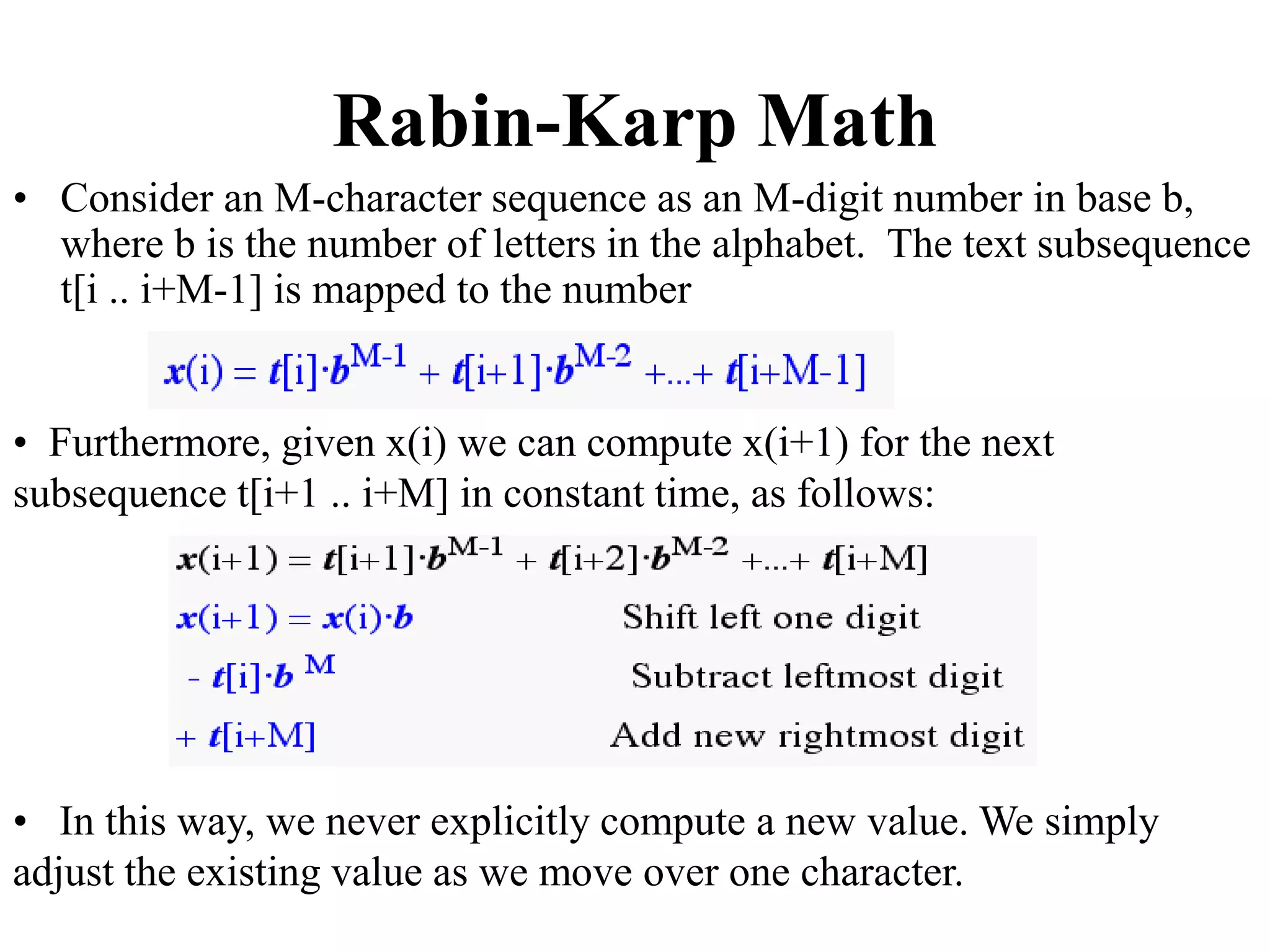 Rabin-Karp Math
• Consider an M-character sequence as an M-digit number in base b,
where b is the number of letters in the alphabet. The text subsequence
t[i .. i+M-1] is mapped to the number
• Furthermore, given x(i) we can compute x(i+1) for the next
subsequence t[i+1 .. i+M] in constant time, as follows:
• In this way, we never explicitly compute a new value. We simply
adjust the existing value as we move over one character.
 