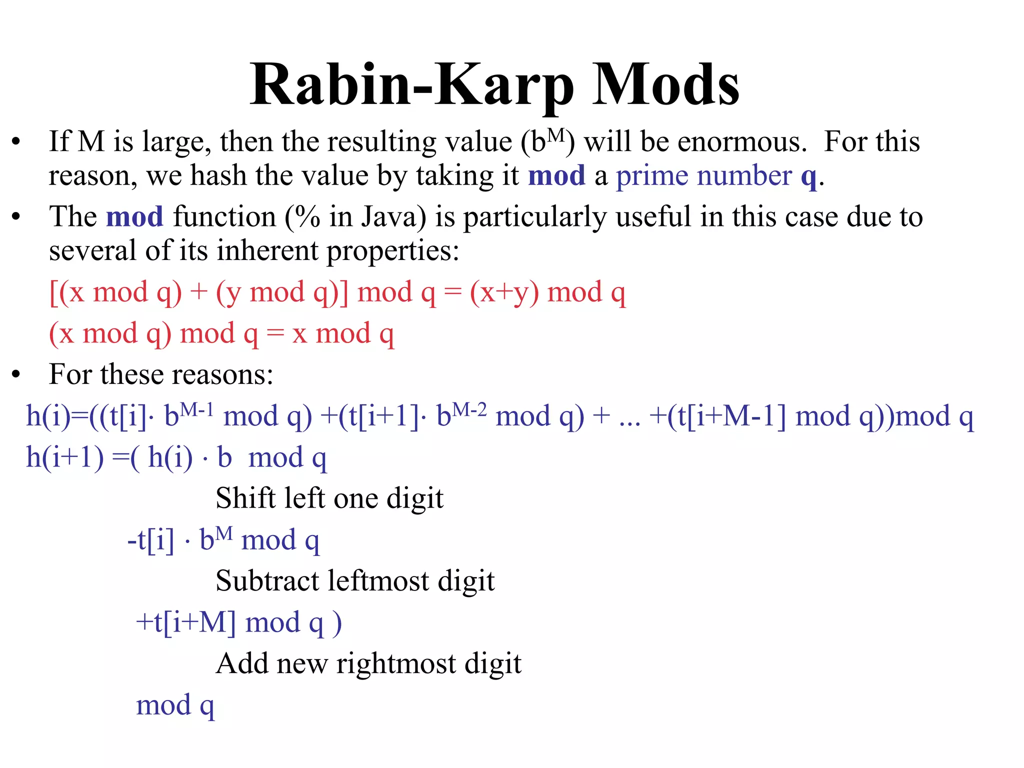 Rabin-Karp Mods
• If M is large, then the resulting value (bM) will be enormous. For this
reason, we hash the value by taking it mod a prime number q.
• The mod function (% in Java) is particularly useful in this case due to
several of its inherent properties:
[(x mod q) + (y mod q)] mod q = (x+y) mod q
(x mod q) mod q = x mod q
• For these reasons:
h(i)=((t[i] bM-1 mod q) +(t[i+1] bM-2 mod q) + ... +(t[i+M-1] mod q))mod q
h(i+1) =( h(i)  b mod q
Shift left one digit
-t[i]  bM mod q
Subtract leftmost digit
+t[i+M] mod q )
Add new rightmost digit
mod q
 