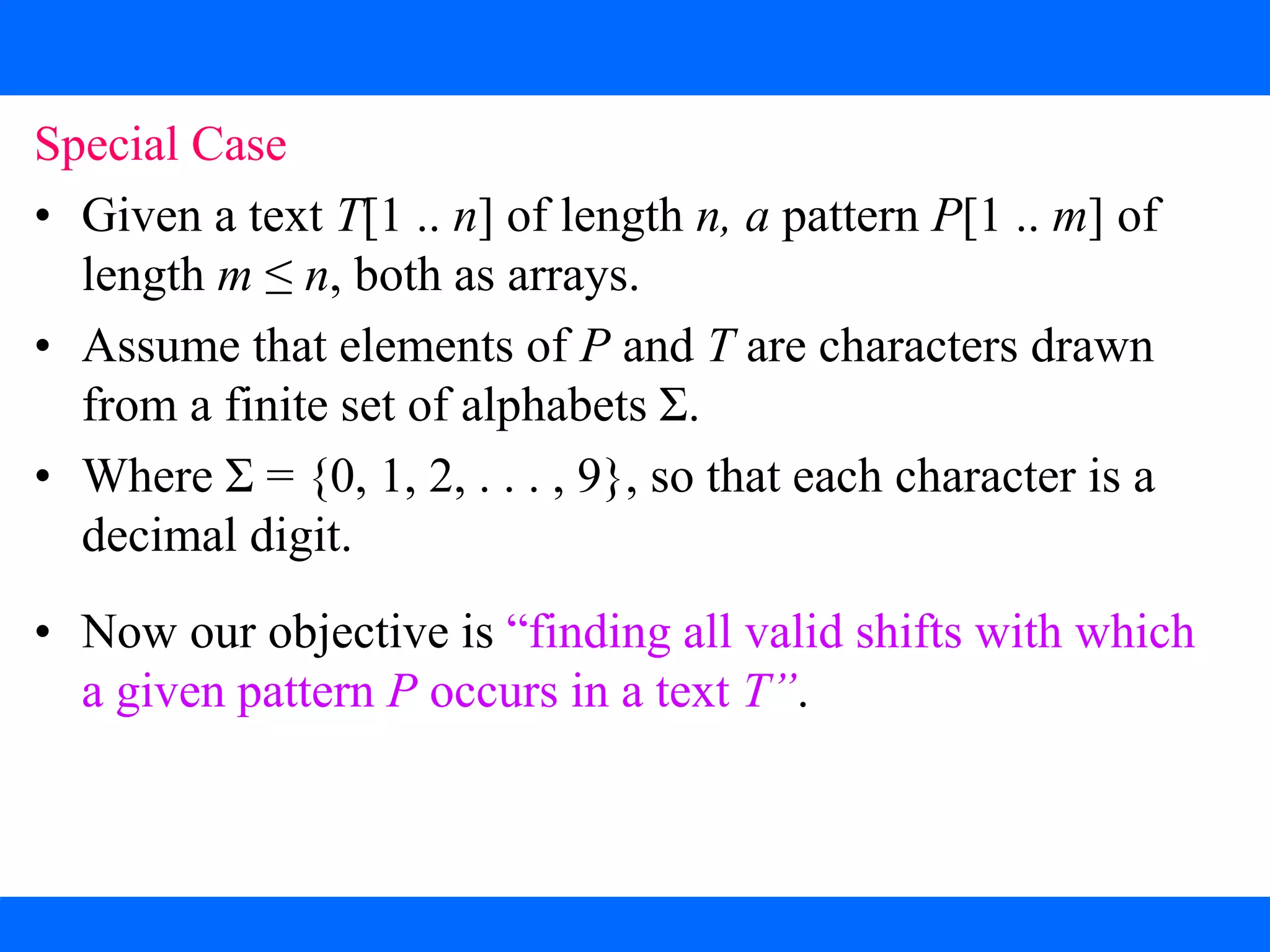 2. The Rabin-Karp Algorithm
Special Case
• Given a text T[1 .. n] of length n, a pattern P[1 .. m] of
length m ≤ n, both as arrays.
• Assume that elements of P and T are characters drawn
from a finite set of alphabets Σ.
• Where Σ = {0, 1, 2, . . . , 9}, so that each character is a
decimal digit.
• Now our objective is “finding all valid shifts with which
a given pattern P occurs in a text T”.
 