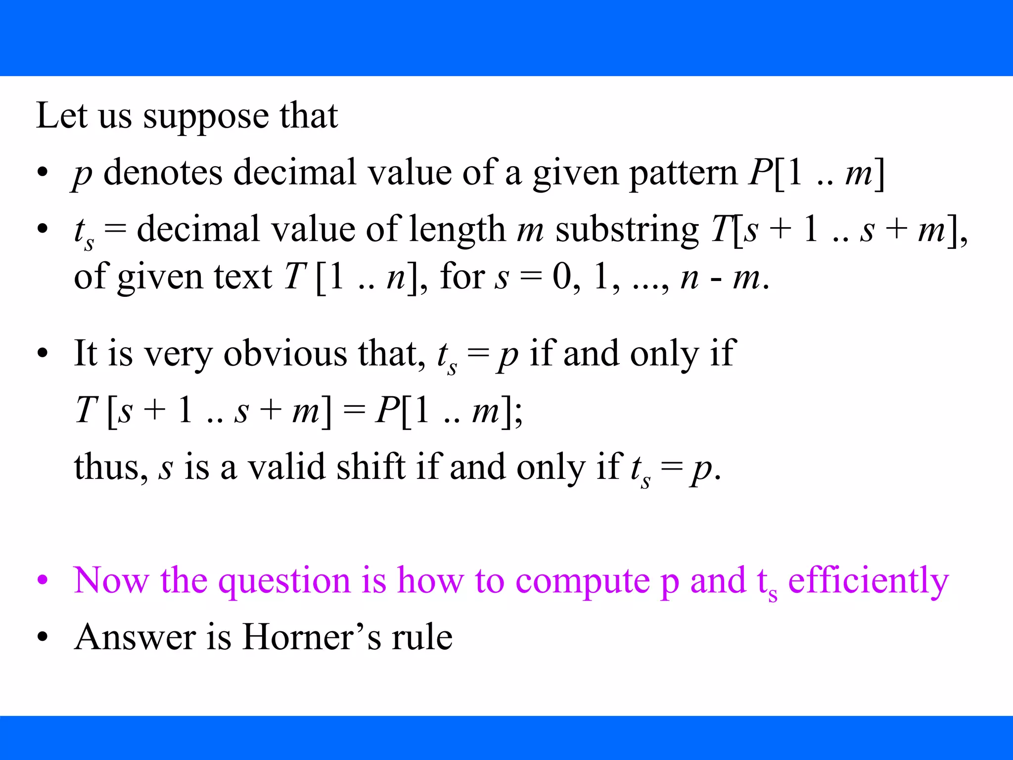 Notations: The Rabin-Karp Algorithm
Let us suppose that
• p denotes decimal value of a given pattern P[1 .. m]
• ts = decimal value of length m substring T[s + 1 .. s + m],
of given text T [1 .. n], for s = 0, 1, ..., n - m.
• It is very obvious that, ts = p if and only if
T [s + 1 .. s + m] = P[1 .. m];
thus, s is a valid shift if and only if ts = p.
• Now the question is how to compute p and ts efficiently
• Answer is Horner’s rule
 