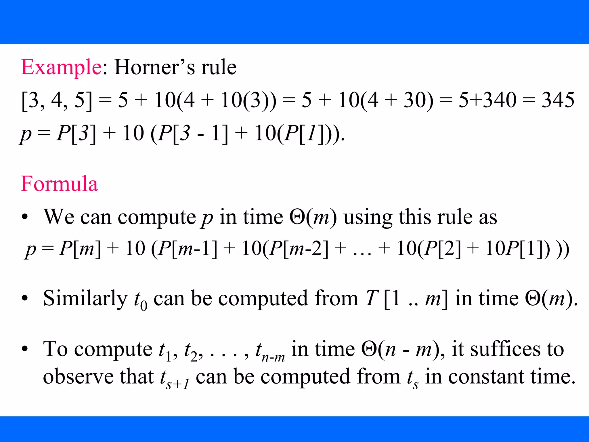 Horner’s Rule
Example: Horner’s rule
[3, 4, 5] = 5 + 10(4 + 10(3)) = 5 + 10(4 + 30) = 5+340 = 345
p = P[3] + 10 (P[3 - 1] + 10(P[1])).
Formula
• We can compute p in time Θ(m) using this rule as
p = P[m] + 10 (P[m-1] + 10(P[m-2] + … + 10(P[2] + 10P[1]) ))
• Similarly t0 can be computed from T [1 .. m] in time Θ(m).
• To compute t1, t2, . . . , tn-m in time Θ(n - m), it suffices to
observe that ts+1 can be computed from ts in constant time.
 