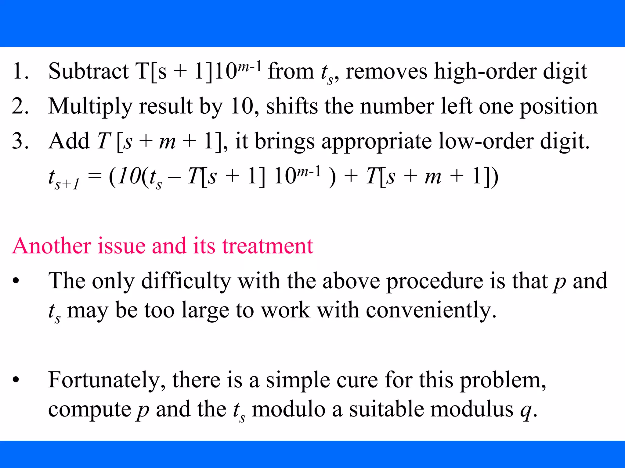 Procedure: Computing ts+1 from ts
1. Subtract T[s + 1]10m-1 from ts, removes high-order digit
2. Multiply result by 10, shifts the number left one position
3. Add T [s + m + 1], it brings appropriate low-order digit.
ts+1 = (10(ts – T[s + 1] 10m-1 ) + T[s + m + 1])
Another issue and its treatment
• The only difficulty with the above procedure is that p and
ts may be too large to work with conveniently.
• Fortunately, there is a simple cure for this problem,
compute p and the ts modulo a suitable modulus q.
 
