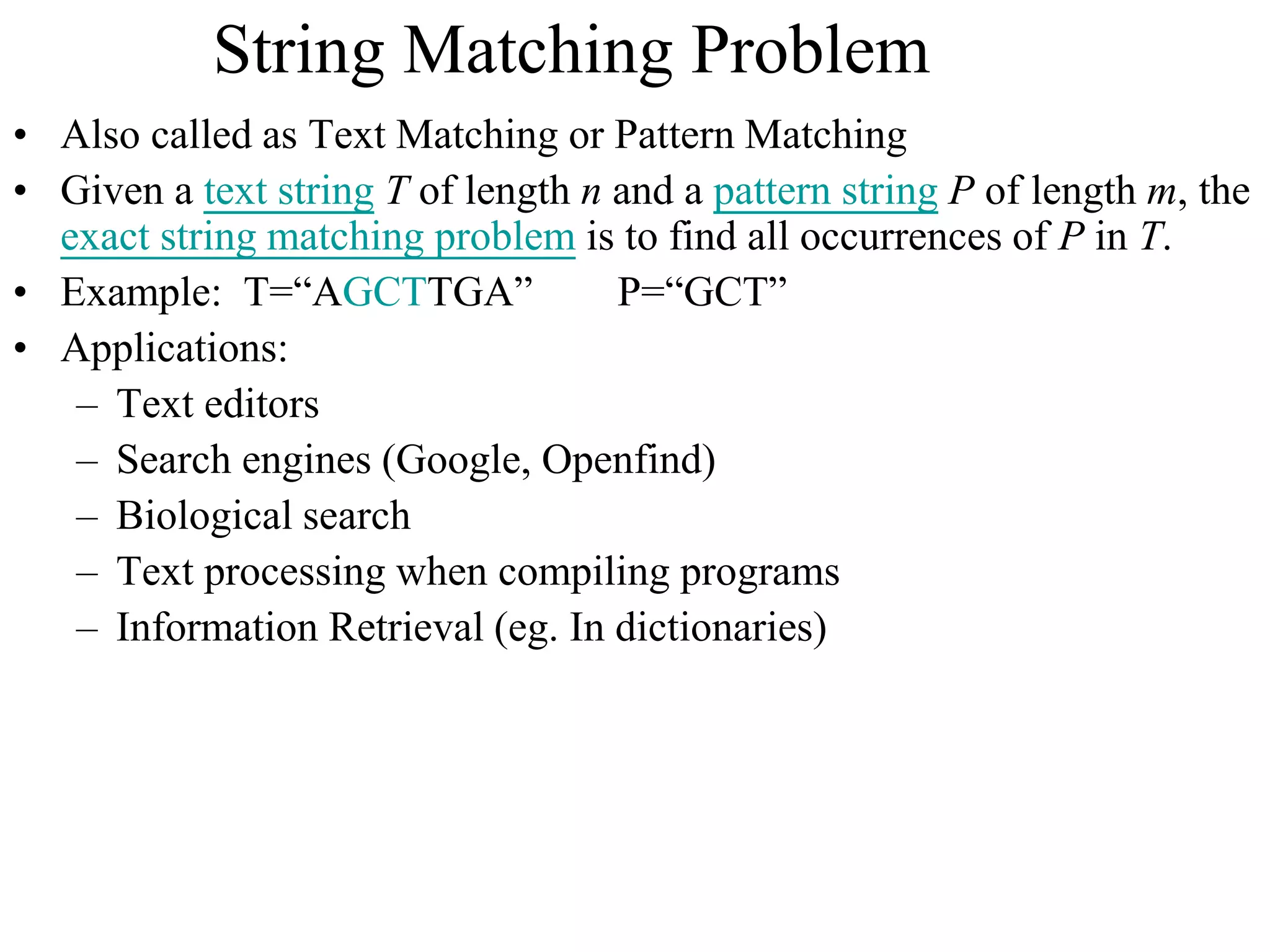 String Matching Problem
• Also called as Text Matching or Pattern Matching
• Given a text string T of length n and a pattern string P of length m, the
exact string matching problem is to find all occurrences of P in T.
• Example: T=“AGCTTGA” P=“GCT”
• Applications:
– Text editors
– Search engines (Google, Openfind)
– Biological search
– Text processing when compiling programs
– Information Retrieval (eg. In dictionaries)
 