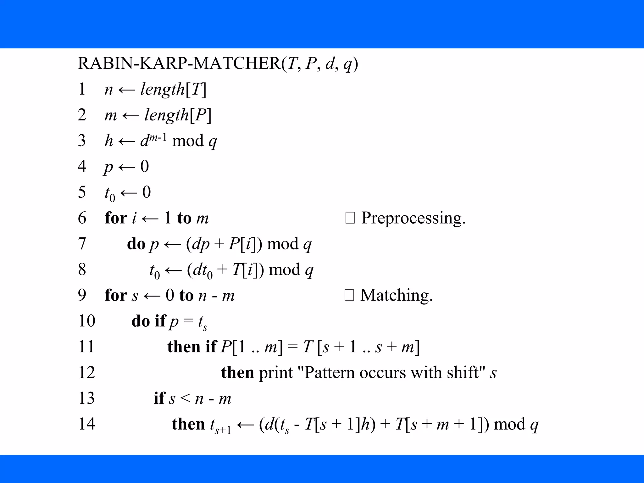 2. The Rabin-Karp Algorithm
RABIN-KARP-MATCHER(T, P, d, q)
1 n ← length[T]
2 m ← length[P]
3 h ← dm-1 mod q
4 p ← 0
5 t0 ← 0
6 for i ← 1 to m Preprocessing.
7 do p ← (dp + P[i]) mod q
8 t0 ← (dt0 + T[i]) mod q
9 for s ← 0 to n - m Matching.
10 do if p = ts
11 then if P[1 .. m] = T [s + 1 .. s + m]
12 then print "Pattern occurs with shift" s
13 if s < n - m
14 then ts+1 ← (d(ts - T[s + 1]h) + T[s + m + 1]) mod q
 