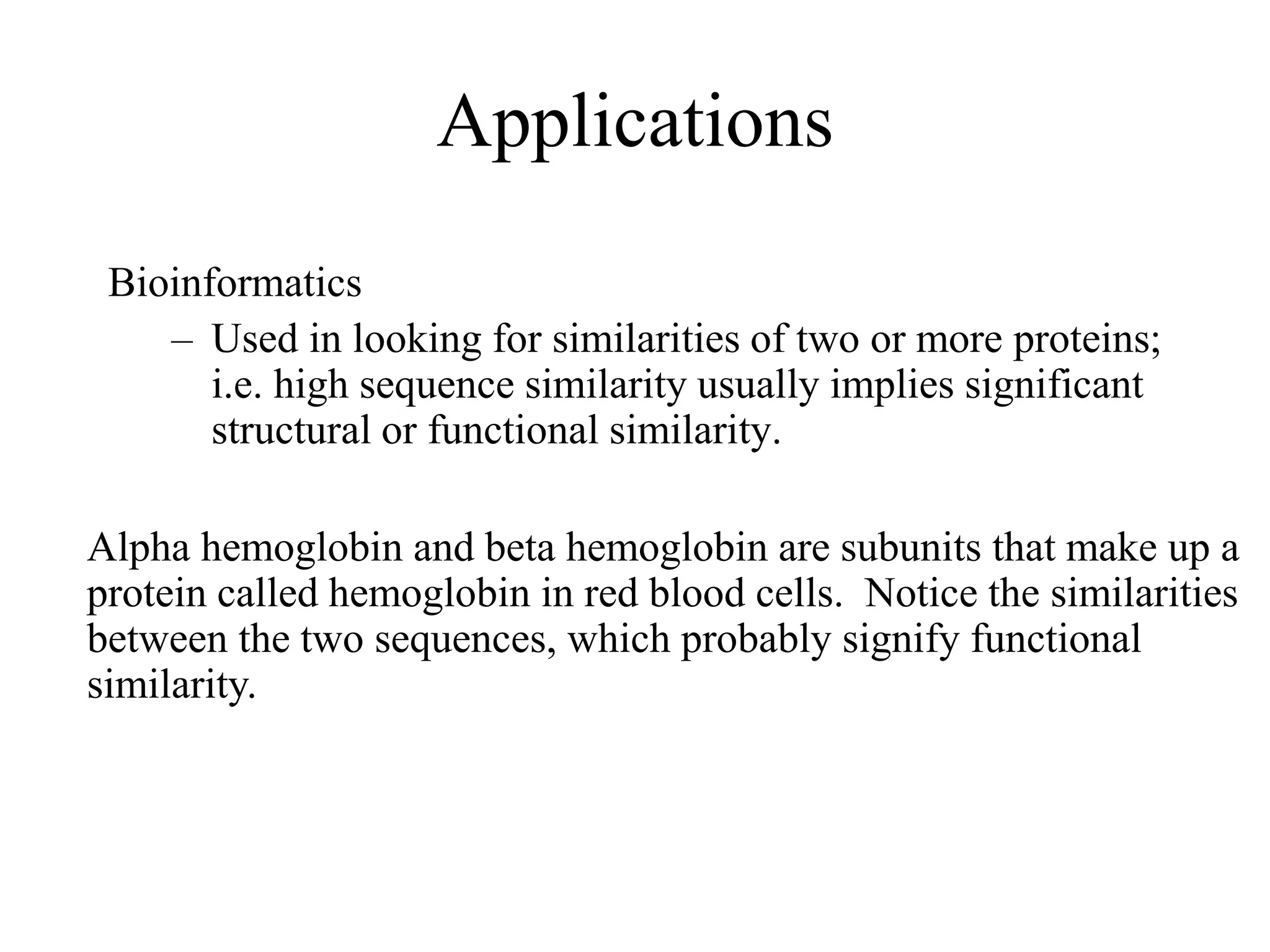 Applications
Bioinformatics
– Used in looking for similarities of two or more proteins;
i.e. high sequence similarity usually implies significant
structural or functional similarity.
Alpha hemoglobin and beta hemoglobin are subunits that make up a
protein called hemoglobin in red blood cells. Notice the similarities
between the two sequences, which probably signify functional
similarity.
 