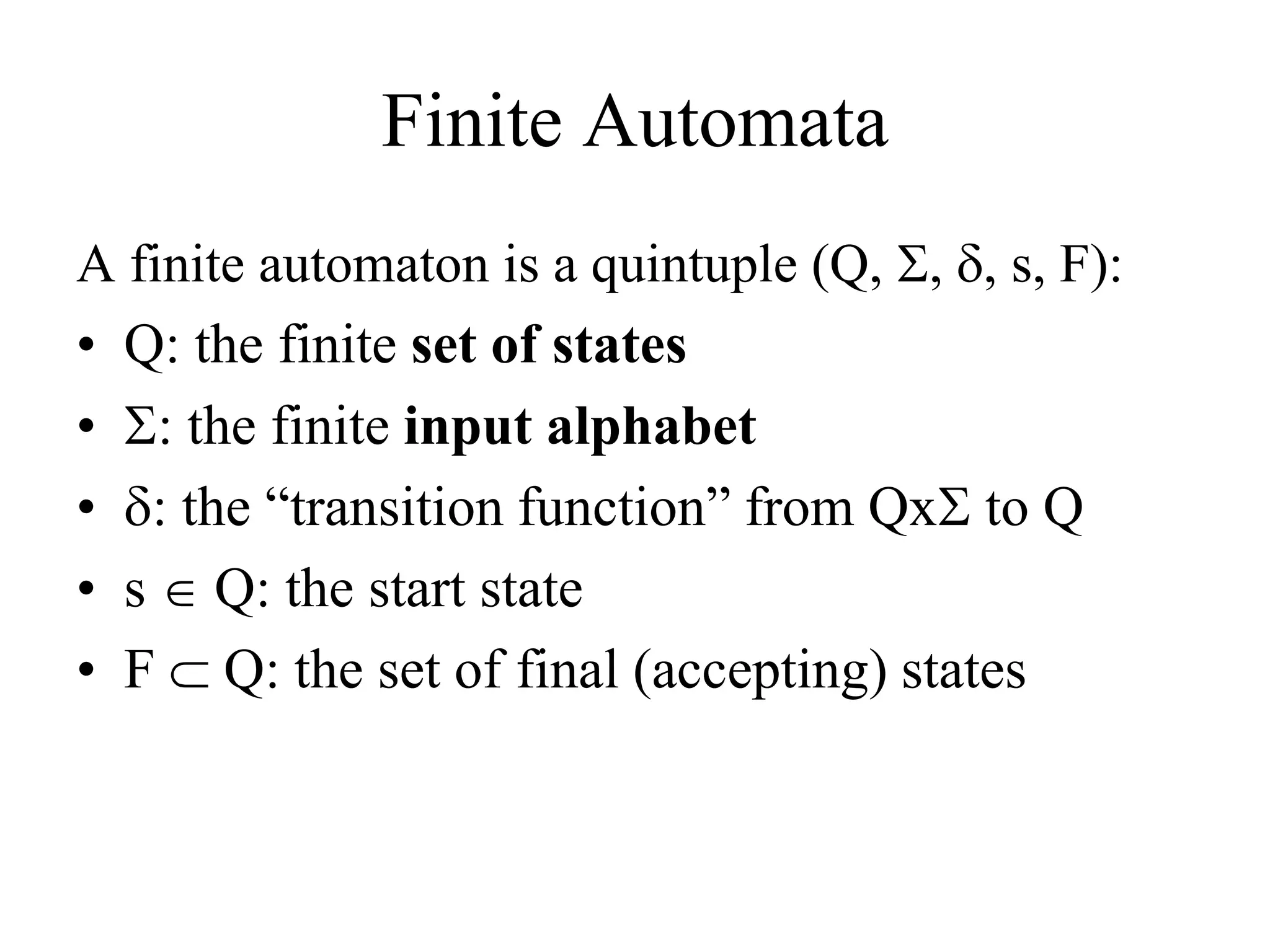 Finite Automata
A finite automaton is a quintuple (Q, , , s, F):
• Q: the finite set of states
• : the finite input alphabet
• : the “transition function” from Qx to Q
• s Q: the start state
• F  Q: the set of final (accepting) states
 