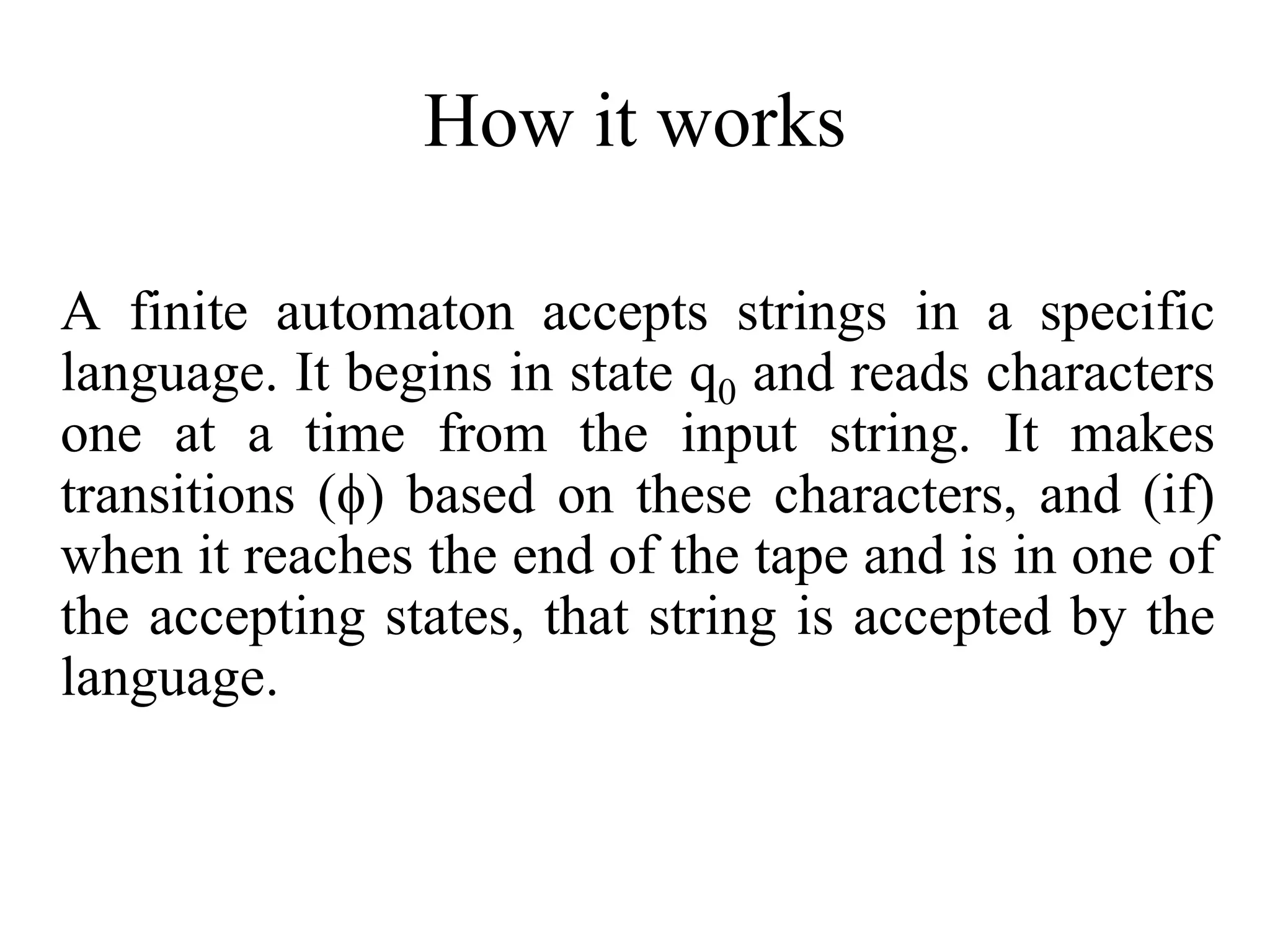 How it works
A finite automaton accepts strings in a specific
language. It begins in state q0 and reads characters
one at a time from the input string. It makes
transitions () based on these characters, and (if)
when it reaches the end of the tape and is in one of
the accepting states, that string is accepted by the
language.
 