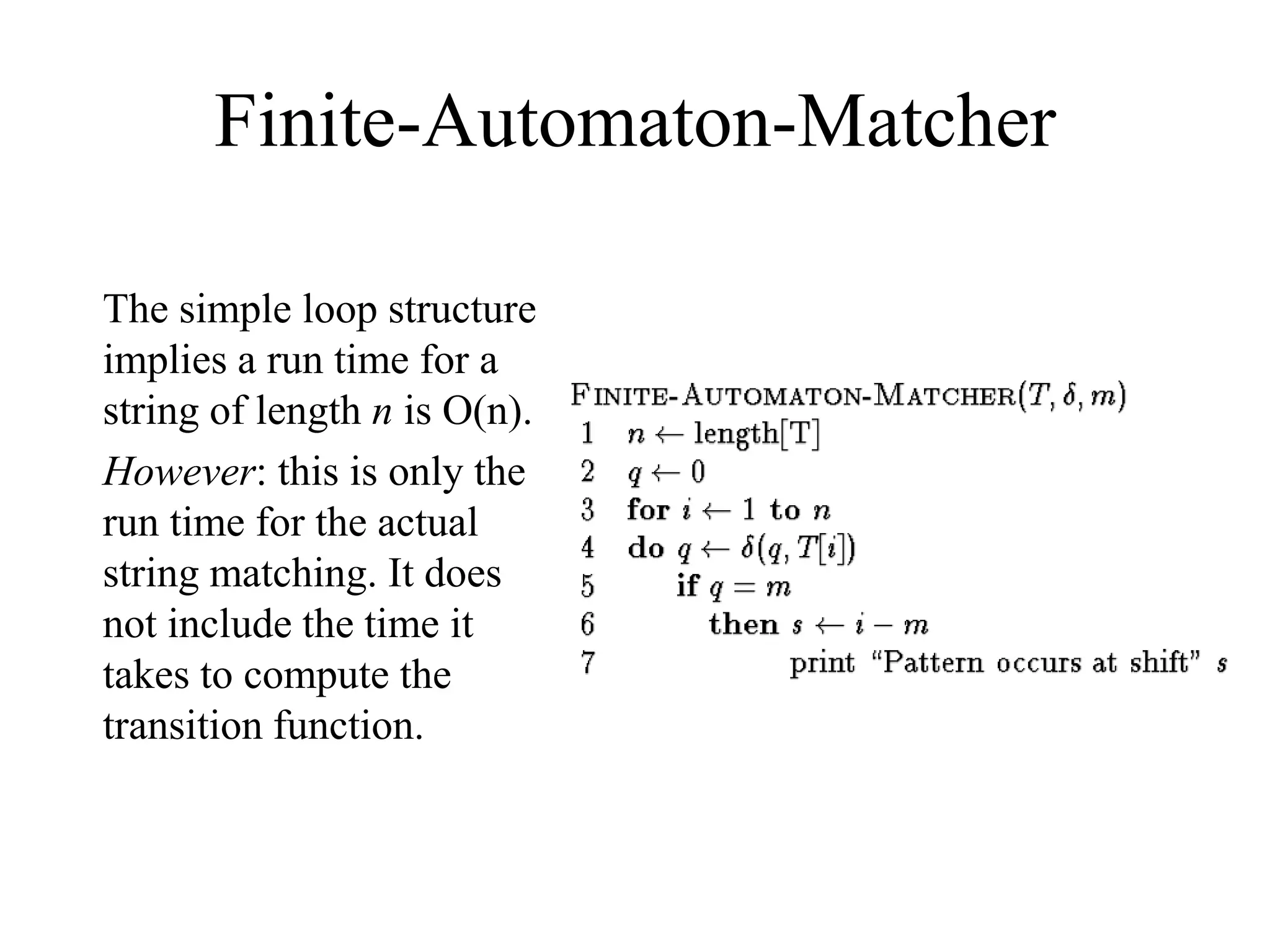 Finite-Automaton-Matcher
The simple loop structure
implies a run time for a
string of length n is O(n).
However: this is only the
run time for the actual
string matching. It does
not include the time it
takes to compute the
transition function.
 