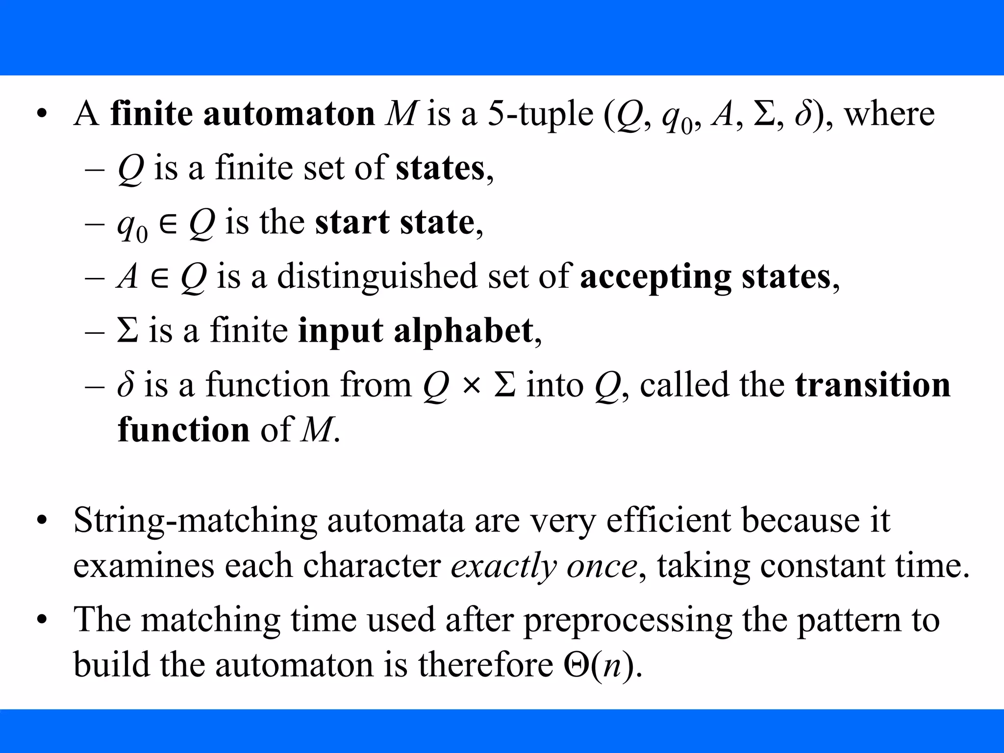 3. String Matching with Finite Automata
• A finite automaton M is a 5-tuple (Q, q0, A, Σ, δ), where
– Q is a finite set of states,
– q0 ∈ Q is the start state,
– A ∈ Q is a distinguished set of accepting states,
– Σ is a finite input alphabet,
– δ is a function from Q × Σ into Q, called the transition
function of M.
• String-matching automata are very efficient because it
examines each character exactly once, taking constant time.
• The matching time used after preprocessing the pattern to
build the automaton is therefore Θ(n).
 