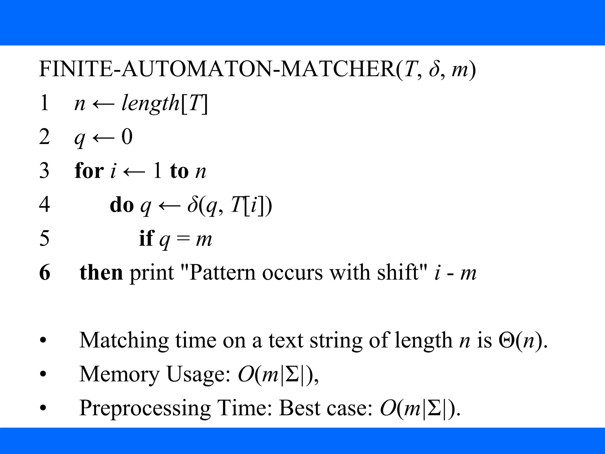 3. String Matching with finite Automata
FINITE-AUTOMATON-MATCHER(T, δ, m)
1 n ← length[T]
2 q ← 0
3 for i ← 1 to n
4 do q ← δ(q, T[i])
5 if q = m
6 then print "Pattern occurs with shift" i - m
• Matching time on a text string of length n is Θ(n).
• Memory Usage: O(m|Σ|),
• Preprocessing Time: Best case: O(m|Σ|).
 