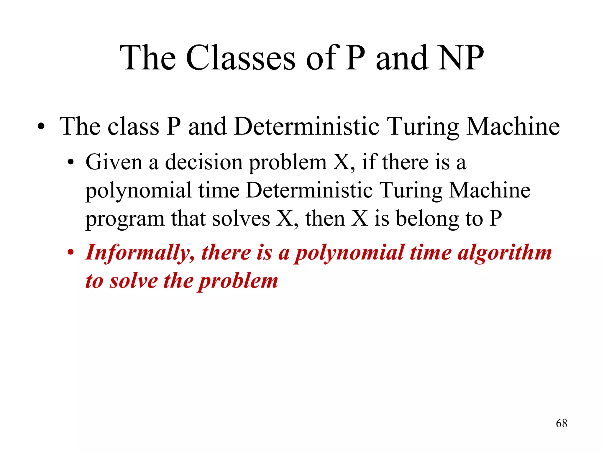 68
The Classes of P and NP
• The class P and Deterministic Turing Machine
• Given a decision problem X, if there is a
polynomial time Deterministic Turing Machine
program that solves X, then X is belong to P
• Informally, there is a polynomial time algorithm
to solve the problem
 