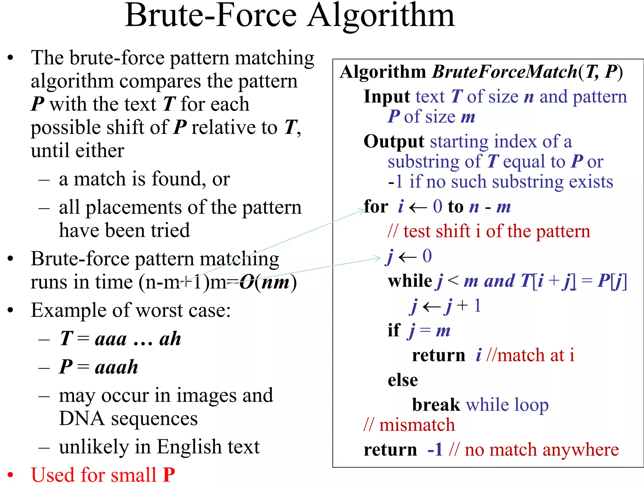 Brute-Force Algorithm
• The brute-force pattern matching
algorithm compares the pattern
P with the text T for each
possible shift of P relative to T,
until either
– a match is found, or
– all placements of the pattern
have been tried
• Brute-force pattern matching
runs in time (n-m+1)m=O(nm)
• Example of worst case:
– T = aaa … ah
– P = aaah
– may occur in images and
DNA sequences
– unlikely in English text
• Used for small P
Algorithm BruteForceMatch(T, P)
Input text T of size n and pattern
P of size m
Output starting index of a
substring of T equal to P or
-1 if no such substring exists
for i  0 to n - m
// test shift i of the pattern
j  0
while j < m and T[i + j] = P[j]
j  j + 1
if j = m
return i //match at i
else
break while loop
// mismatch
return -1 // no match anywhere
 