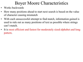 Boyer Moore Characteristics
• Works backwards
• How many positions ahead to start next search is based on the value
of character causing mismatch
• With each unsuccessful attempt to find match, information gained is
used to rule out as many positions of text as possible where strings
can’t match.
• It is most efficient and fastest for moderately sized alphabet and long
pattern.
 