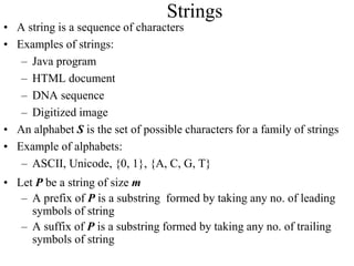 Strings
• A string is a sequence of characters
• Examples of strings:
– Java program
– HTML document
– DNA sequence
– Digitized image
• An alphabet S is the set of possible characters for a family of strings
• Example of alphabets:
– ASCII, Unicode, {0, 1}, {A, C, G, T}
• Let P be a string of size m
– A prefix of P is a substring formed by taking any no. of leading
symbols of string
– A suffix of P is a substring formed by taking any no. of trailing
symbols of string
 