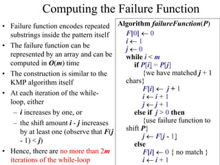 Computing the Failure Function
• Failure function encodes repeated
substrings inside the pattern itself
• The failure function can be
represented by an array and can be
computed in O(m) time
• The construction is similar to the
KMP algorithm itself
• At each iteration of the while-
loop, either
– i increases by one, or
– the shift amount i - j increases
by at least one (observe that F(j
- 1) < j)
• Hence, there are no more than 2m
iterations of the while-loop
Algorithm failureFunction(P)
F[0]  0
i  1
j  0
while i < m
if P[i] = P[j]
{we have matched j + 1
chars}
F[i]  j + 1
i  i + 1
j  j + 1
else if j > 0 then
{use failure function to
shift P}
j  F[j - 1]
else
F[i]  0 { no match }
i  i + 1
 