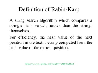 Definition of Rabin-Karp
A string search algorithm which compares a
string's hash values, rather than the strings
themselves.
For efficiency, the hash value of the next
position in the text is easily computed from the
hash value of the current position.
https://www.youtube.com/watch?v=qQ8vS2btsxI
 