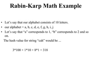 Rabin-Karp Math Example
• Let’s say that our alphabet consists of 10 letters.
• our alphabet = a, b, c, d, e, f, g, h, i, j
• Let’s say that “a” corresponds to 1, “b” corresponds to 2 and so
on.
The hash value for string “cah” would be ...
3*100 + 1*10 + 8*1 = 318
 
