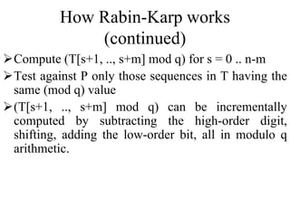 How Rabin-Karp works
(continued)
Compute (T[s+1, .., s+m] mod q) for s = 0 .. n-m
Test against P only those sequences in T having the
same (mod q) value
(T[s+1, .., s+m] mod q) can be incrementally
computed by subtracting the high-order digit,
shifting, adding the low-order bit, all in modulo q
arithmetic.
 