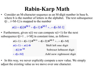 Rabin-Karp Math
• Consider an M-character sequence as an M-digit number in base b,
where b is the number of letters in the alphabet. The text subsequence
t[i .. i+M-1] is mapped to the number
• Furthermore, given x(i) we can compute x(i+1) for the next
subsequence t[i+1 .. i+M] in constant time, as follows:
• In this way, we never explicitly compute a new value. We simply
adjust the existing value as we move over one character.
 
