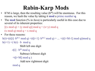 Rabin-Karp Mods
• If M is large, then the resulting value (bM) will be enormous. For this
reason, we hash the value by taking it mod a prime number q.
• The mod function (% in Java) is particularly useful in this case due to
several of its inherent properties:
[(x mod q) + (y mod q)] mod q = (x+y) mod q
(x mod q) mod q = x mod q
• For these reasons:
h(i)=((t[i] bM-1 mod q) +(t[i+1] bM-2 mod q) + ... +(t[i+M-1] mod q))mod q
h(i+1) =( h(i)  b mod q
Shift left one digit
-t[i]  bM mod q
Subtract leftmost digit
+t[i+M] mod q )
Add new rightmost digit
mod q
 