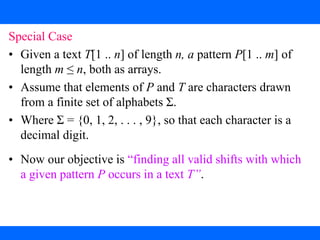 2. The Rabin-Karp Algorithm
Special Case
• Given a text T[1 .. n] of length n, a pattern P[1 .. m] of
length m ≤ n, both as arrays.
• Assume that elements of P and T are characters drawn
from a finite set of alphabets Σ.
• Where Σ = {0, 1, 2, . . . , 9}, so that each character is a
decimal digit.
• Now our objective is “finding all valid shifts with which
a given pattern P occurs in a text T”.
 