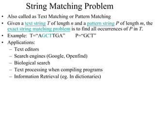 String Matching Problem
• Also called as Text Matching or Pattern Matching
• Given a text string T of length n and a pattern string P of length m, the
exact string matching problem is to find all occurrences of P in T.
• Example: T=“AGCTTGA” P=“GCT”
• Applications:
– Text editors
– Search engines (Google, Openfind)
– Biological search
– Text processing when compiling programs
– Information Retrieval (eg. In dictionaries)
 
