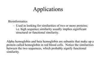 Applications
Bioinformatics
– Used in looking for similarities of two or more proteins;
i.e. high sequence similarity usually implies significant
structural or functional similarity.
Alpha hemoglobin and beta hemoglobin are subunits that make up a
protein called hemoglobin in red blood cells. Notice the similarities
between the two sequences, which probably signify functional
similarity.
 
