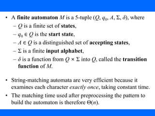 3. String Matching with Finite Automata
• A finite automaton M is a 5-tuple (Q, q0, A, Σ, δ), where
– Q is a finite set of states,
– q0 ∈ Q is the start state,
– A ∈ Q is a distinguished set of accepting states,
– Σ is a finite input alphabet,
– δ is a function from Q × Σ into Q, called the transition
function of M.
• String-matching automata are very efficient because it
examines each character exactly once, taking constant time.
• The matching time used after preprocessing the pattern to
build the automaton is therefore Θ(n).
 
