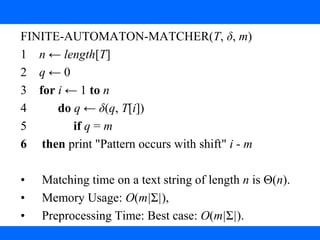 3. String Matching with finite Automata
FINITE-AUTOMATON-MATCHER(T, δ, m)
1 n ← length[T]
2 q ← 0
3 for i ← 1 to n
4 do q ← δ(q, T[i])
5 if q = m
6 then print "Pattern occurs with shift" i - m
• Matching time on a text string of length n is Θ(n).
• Memory Usage: O(m|Σ|),
• Preprocessing Time: Best case: O(m|Σ|).
 